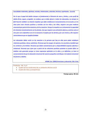 30
necesidades materiales, afectivas, morales, intelectuales, culturales, técnicas, espirituales… (Lucart)
Por lo que el papel del adulto siempre es fundamental, el binomio de amor y límites, y este perfil de
adulto firme, seguro, acogedor, no confuso, que se debe ofrecer a todos los educandos, no siempre es
fácil hacerlo realidad. La relación empática que debe establecerse necesariamente en la escuela y en la
clase para crear vínculos positivos y nutridos con los niños y las niñas, requiere una gran madurez
emocional por parte de las maestras y de los maestros. Porque la empatía no es únicamente la capacidad
de sintonizar emocionalmente con los demás, sino que requiere una actitud de saberse y sentirse como el
otro pero son confundirse con él. Es necesario el respeto por los demás y por uno mismo y ello requiere
cierta distancia que no significa frialdad.
Los educandos deben sentir en las maestras a la persona que hay en ellos para poder establecer
relaciones positivas, claras, auténticas. Personas que les acogen, les quieren, les escuchan y también que
les contienen y les limitan. Personas que deben caracterizarse por su disponibilidad corporal, afectiva e
intelectual. Personas que creen que a partir de las relaciones positivas próximas se puede influir en
ámbitos más generales porque se tiene esperanza optimista en la vida y, en definitiva, se tiene el
convencimiento de que la educación emocional de nuestros pequeños contribuye a la madurez emocional
de jóvenes y adultos.
ADAM, Eva. (2003) Emociones y educación. Edit. Graó
Productos No. 3 y 4
 Cuadro de las condiciones de un ambiente afectivo social
 Cuadro de retos y compromisos
Tiempo aprox. 90 min
 