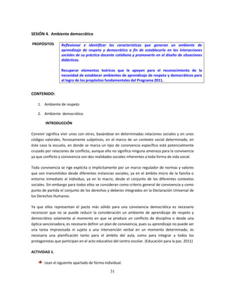 31
SESIÓN 4. Ambiente democrático
PROPÓSITOS
CONTENIDO:
1. Ambiente de respeto
2. Ambiente democrático
INTRODUCCIÓN
Convivir significa vivir unos con otros, basándose en determinadas relaciones sociales y en unos
códigos valorales, forzosamente subjetivos, en el marco de un contexto social determinado, en
éste caso la escuela, en donde se marca un tipo de convivencia específico está potencialmente
cruzado por relaciones de conflicto, aunque ello no significa ninguna amenaza para la convivencia
ya que conflicto y convivencia son dos realidades sociales inherentes a toda forma de vida social.
Toda convivencia se rige explícita o implícitamente por un marco regulador de normas y valores
que son transmitidos desde diferentes instancias sociales; ya en el ámbito micro de la familia o
entorno inmediato al individuo, ya en lo macro, desde el conjunto de los diferentes contextos
sociales. Sin embargo para todos ellos se consideran como criterio general de convivencia y como
punto de partida el conjunto de los derechos y deberes integrados en la Declaración Universal de
los Derechos Humanos.
Ya que ellos representan el pacto más sólido para una convivencia democrática es necesario
reconocer que no se puede reducir la consideración un ambiente de aprendizaje de respeto y
democrático solamente al momento en que se produce un conflicto de disciplina o desde una
óptica sancionadora, es necesario definir un plan de convivencia, pues su aprendizaje no puede ser
una tarea improvisada ni sujeta a una intervención verbal en un momento determinado, es
necesaria una planificación tanto para el ámbito del aula, como para integrar a todos los
protagonistas que participan en el acto educativo del centro escolar. (Educación para la paz. 2011)
ACTIVIDAD 1.
Lean el siguiente apartado de forma individual.
Reflexionar e identificar las características que generan un ambiente de
aprendizaje de respeto y democrático a fin de establecerlo en las interacciones
sociales de su práctica docente cotidiana y promoverlo en el diseño de situaciones
didácticas.
Recuperar elementos teóricos que le apoyen para el reconocimiento de la
necesidad de establecer ambientes de aprendizaje de respeto y democráticos para
el logro de los propósitos fundamentales del Programa 2011.
 