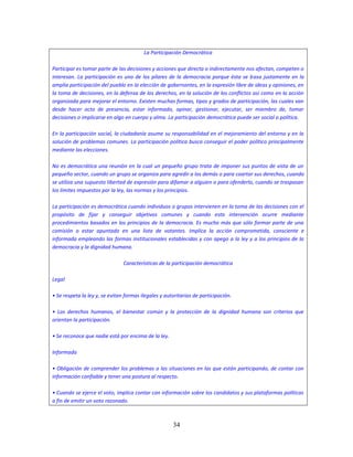 34
La Participación Democrática
Participar es tomar parte de las decisiones y acciones que directa o indirectamente nos afectan, competen o
interesan. La participación es uno de los pilares de la democracia porque ésta se basa justamente en la
amplia participación del pueblo en la elección de gobernantes, en la expresión libre de ideas y opiniones, en
la toma de decisiones, en la defensa de los derechos, en la solución de los conflictos así como en la acción
organizada para mejorar el entorno. Existen muchas formas, tipos y grados de participación, las cuales van
desde hacer acto de presencia, estar informado, opinar, gestionar, ejecutar, ser miembro de, tomar
decisiones o implicarse en algo en cuerpo y alma. La participación democrática puede ser social o política.
En la participación social, la ciudadanía asume su responsabilidad en el mejoramiento del entorno y en la
solución de problemas comunes. La participación política busca conseguir el poder político principalmente
mediante las elecciones.
No es democrática una reunión en la cual un pequeño grupo trata de imponer sus puntos de vista de un
pequeño sector, cuando un grupo se organiza para agredir a los demás o para coartar sus derechos, cuando
se utiliza una supuesta libertad de expresión para difamar a alguien o para ofenderlo, cuando se traspasan
los límites impuestos por la ley, las normas y los principios.
La participación es democrática cuando individuos o grupos intervienen en la toma de las decisiones con el
propósito de fijar y conseguir objetivos comunes y cuando esta intervención ocurre mediante
procedimientos basados en los principios de la democracia. Es mucho más que sólo formar parte de una
comisión o estar apuntado en una lista de votantes. Implica la acción comprometida, consciente e
informada empleando las formas institucionales establecidas y con apego a la ley y a los principios de la
democracia y la dignidad humana.
Características de la participación democrática
Legal
• Se respeta la ley y, se evitan formas ilegales y autoritarias de participación.
• Los derechos humanos, el bienestar común y la protección de la dignidad humana son criterios que
orientan la participación.
• Se reconoce que nadie está por encima de la ley.
Informada
• Obligación de comprender los problemas o las situaciones en las que están participando, de contar con
información confiable y tener una postura al respecto.
• Cuando se ejerce el voto, implica contar con información sobre los candidatos y sus plataformas políticas
a fin de emitir un voto razonado.
 