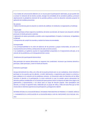 35
• Los medios de comunicación deberían ser un recurso para la participación informada, ya que pueden dar
a conocer lo relevante de los hechos sociales, divulgar las actividades de los servidores públicos, promover
objetivamente la plataforma electoral de los partidos políticos y ante los desastres naturales propiciar la
aplicación de medidas preventivas.
No violenta
• Aplicar las técnicas para la solución no violenta de conflictos: la mediación, la negociación y el arbitraje.
Responsable
• Quien participa se hace cargo de un problema, de tomar una decisión, de mejorar una situación o de bien
promover el interés personal o colectivo.
• Aplicación de valores personales y sociales como responsabilidad, el respeto, la tolerancia, la legalidad y
la libertad.
• Compromiso de cumplir los acuerdos y realizar las tareas encomendadas.
Corresponsable
• La corresponsabilidad es la unión de esfuerzos de las personas y grupos involucrados, así como en el
reconocimiento de los límites y atribuciones de cada uno de los actores.
• La ciudadanía y el gobierno asumen la responsabilidad compartida en el mejoramiento del país, en la
solución de los problemas y en la búsqueda del bien común.
Condiciones de la participación democrática
Para participar de manera democrática se requieren tres condiciones: reconocer que tenemos derecho a
participar, saber participar, y tener el interés de hacerlo.
El derecho a participar
Aunque formalmente las niñas y los niños de la escuela primaria aún no son ciudadanos, tienen derecho a
participar en los asuntos que les afectan, a recibir información, a organizarse para mejorar su entorno y
para colaborar en la solución de los problemas comunes. La Convención sobre los Derechos de los Niños
reconoce el derecho a la participación, la única restricción es que no pueden ejercer plenamente los
derechos políticos establecidos en la Constitución para quienes tienen la mayoría de edad como elegir a los
gobernantes y representantes, o ser electo para un cargo de elección popular. Para ejemplificar este
derecho, se incluye el siguiente texto, elaborado por un grupo de niños y niñas de Costa Rica que se han
involucrado en distintas experiencias de participación y protagonismo infantil.
REFORMA INTEGRAL DE LA EDUCACIÓN BÁSICA. DIPLOMADO PARA MAESTROS DE PRIMARIA 3 Y 4 GRADOS. MÓDULO
1. FUNDAMENTOS DE LA ARTICULACIÓN DE LA EDUCACIÓN BÁSICA. GUÍA DEL PARTICIPANTE CICLO ESCOLAR. 2011-
2012.
 