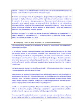 37
adultos, a participar en las actividades de la escuela y en la casa. A veces no sabemos porque no
estamos acostumbrados ni siquiera a hacer trabajos en equipo.
El interés es el principal motor de la participación. En general quienes participan lo hacen para
conseguir un objetivo individual, colectivo, público o privado, porque les preocupa colaborar en
la resolución de un asunto o bien porque asumen el compromiso de la defensa de principios
universales como la paz, la justicia o la conservación de la vida. Detrás de esta motivación se
ubica la sensibilidad hacia los problemas sociales y la capacidad de indignarse y actuar. La escuela
puede contribuir a fortalecer el sentido solidario de la participación y evitar que los alumnos
participen sólo motivados por el interés personal.
REFORMA INTEGRAL DE LA EDUCACIÓN BÁSICA. DIPLOMADO PARA MAESTROS DE PRIMARIA 3 Y 4
GRADOS. MÓDULO 1. FUNDAMENTOS DE LA ARTICULACIÓN DE LA EDUCACIÓN BÁSICA. GUÍA DEL
PARTICIPANTE CICLO ESCOLAR. 2011-2012.
En equipos, a partir del texto, respondan a los siguientes planteamientos.
¿En la escuela, en la familia y en la comunidad, las niñas y los niños cuentan con mecanismos y
espacios para participar?
En las escuelas, los niños y jóvenes se forman como electores a través de ejercicios educativos
que permiten replicar los procedimientos electorales como preparación de los futuros votantes,
ya sea dando seguimiento de las campañas políticas, simulando procesos electorales, haciendo un
plebiscito para que el alumnado exprese su opinión respecto de alguna decisión que se deba
tomar en el grupo, con una actividad para pedir cuentas a alumnos que han asumido alguna
comisión, formando partidos políticos o reproduciendo el proceso electoral en las elecciones
estudiantiles.
¿Fortalecemos estas experiencias con información sobre el funcionamiento de estos mecanismos
y con ejemplos de su aplicación en la sociedad?
Los organismos de representación estudiantil como la sociedad de alumnos, las comisiones o los
representantes de grupo para el consejo escolar son las principales estructuras de participación
estudiantil. En la casa y en la comunidad, ¿existen espacios formales de participación infantil,
aunque pueden expresar su opinión, colaborar en las actividades organizadas por otros grupos y
generar sus propios mecanismos democráticos de participación?
Cuando una persona desea participar, ha vencido la apatía y la desconfianza; sabe que puede
influir en las decisiones, coopera, confía en que sus opiniones y sugerencias serán escuchadas y
tomadas en cuenta o que, en caso contrario, recibirá un argumento sólido.
Para resolver problemas de interés común, es necesario aprender a tomar decisiones colectivas,
lo que implica que todos los involucrados analicen la situación, valoren las opciones, tomen
 