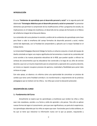 2
INTRODUCCIÓN
El curso “Ambientes de aprendizaje para el desarrollo personal y social” es la segunda parte del
diplomado “Estrategias didácticas para el desarrollo personal y social en preescolar” al presentar
elementos que permitan la comprensión de las modificaciones al Plan y programas de estudio, las
implicaciones en el trabajo de enseñanza y el desarrollo de los campos de formación en el Marco
de la Reforma Integral de la Educación Básica.
Los contenidos del curso plantean la revisión y análisis de los ambientes de aprendizaje como base
para llevar a cabo la enseñanza del campo formativo de desarrollo personal y social, motivo
central del diplomado, con la finalidad de comprenderlo y aplicarlo con la mayor facilidad en el
trabajo diario.
La Universidad Pedagógica Nacional-Hidalgo ha hecho un esfuerzo conjunto a través del equipo de
diseño orientado en lograr una mejora significativa de herramientas a través de los contenidos del
curso acordes a las nuevas propuestas educativas de la RIEB, que puedan ayudar a reforzar las
certezas de conocimientos que las educadoras han construido a lo largo de sus años de servicio
docente y que son un insumo importante para la comprensión y operación de su practica docente,
así mismo se requiere recuperar procesos de apertura, creatividad y flexibilidad para poner tales
certezas en juego.
Con este apoyo, se observa a la reforma como una oportunidad de concretizar un proceso de
cambio que tiene como finalidad contribuir a la transformación y mejoramiento de las prácticas
pedagógicas que se realizan con los niños y las niñas que cursan la educación preescolar.
DESCRIPCIÓN DEL CURSO
1.- Fundamentos del Curso
Actualmente se espera que los aprendizajes y enseñanzas que reciben las niñas y niños
sean más novedosos, acordes a su forma y estilo de aprender y de pensar. Para ello se aplican
nuevas formas de lograr el conocimiento para que sean significativos y se parta de la experiencia.
Los aprendizajes obtenidos por los niños se espera que sean funcionales para la vida cotidiana, en
los que se tiene que relacionar la información nueva con la que ya poseen, reajustando y
 