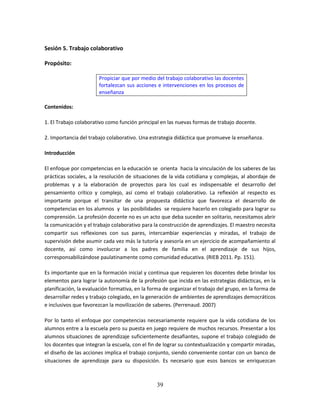39
Sesión 5. Trabajo colaborativo
Propósito:
Propiciar que por medio del trabajo colaborativo las docentes
fortalezcan sus acciones e intervenciones en los procesos de
enseñanza
Contenidos:
1. El Trabajo colaborativo como función principal en las nuevas formas de trabajo docente.
2. Importancia del trabajo colaborativo. Una estrategia didáctica que promueve la enseñanza.
Introducción
El enfoque por competencias en la educación se orienta hacia la vinculación de los saberes de las
prácticas sociales, a la resolución de situaciones de la vida cotidiana y complejas, al abordaje de
problemas y a la elaboración de proyectos para los cual es indispensable el desarrollo del
pensamiento crítico y complejo, así como el trabajo colaborativo. La reflexión al respecto es
importante porque el transitar de una propuesta didáctica que favorezca el desarrollo de
competencias en los alumnos y las posibilidades se requiere hacerlo en colegiado para lograr su
comprensión. La profesión docente no es un acto que deba suceder en solitario, necesitamos abrir
la comunicación y el trabajo colaborativo para la construcción de aprendizajes. El maestro necesita
compartir sus reflexiones con sus pares, intercambiar experiencias y miradas, el trabajo de
supervisión debe asumir cada vez más la tutoría y asesoría en un ejercicio de acompañamiento al
docente, así como involucrar a los padres de familia en el aprendizaje de sus hijos,
corresponsabilizándose paulatinamente como comunidad educativa. (RIEB 2011. Pp. 151).
Es importante que en la formación inicial y continua que requieren los docentes debe brindar los
elementos para lograr la autonomía de la profesión que incida en las estrategias didácticas, en la
planificación, la evaluación formativa, en la forma de organizar el trabajo del grupo, en la forma de
desarrollar redes y trabajo colegiado, en la generación de ambientes de aprendizajes democráticos
e inclusivos que favorezcan la movilización de saberes. (Perrenaud. 2007)
Por lo tanto el enfoque por competencias necesariamente requiere que la vida cotidiana de los
alumnos entre a la escuela pero su puesta en juego requiere de muchos recursos. Presentar a los
alumnos situaciones de aprendizaje suficientemente desafiantes, supone el trabajo colegiado de
los docentes que integran la escuela, con el fin de lograr su contextualización y compartir miradas,
el diseño de las acciones implica el trabajo conjunto, siendo conveniente contar con un banco de
situaciones de aprendizaje para su disposición. Es necesario que esos bancos se enriquezcan
 