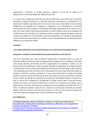 40
regularmente y conserven un carácter dinámico y abierto a fin de que no caigan en la
obsolescencia y carencia de significado. (RIEB 2011 pp. 158).
Es un gran reto el trabajo que demanda esta reforma educativa ya que implica que los docentes
reconozcan su papel primordial en la educación preescolar como gestores y facilitadores de los
procesos de enseñanza aprendizaje de los alumnos en esta nueva e importante forma de trabajo
colaborativo entre iguales para coadyuvar la integración de la diversidad de sus alumnos
conformando con ello la inclusión en el desarrollo del trabajo colaborativo con sus alumnos en el
aula. Por lo que requiere como punto de partida su revisión reflexiva, tanto de los programas de
estudio como de los materiales, en lo individual, en pares o equipo colegiado, distinguir a partir de
su lectura qué aspectos le son ya familiares, qué de lo propuesto ya ha realizado y qué se plantea
como innovación para que a partir de su análisis y de una autoevaluación de la práctica docente la
redefinan en el contexto de la RIEB.
Contenido
1. El Trabajo colaborativo como función principal en las nuevas formas de trabajo docente
Integración e inclusión en la diversidad de las prácticas docentes con los alumnos.
Una de las prioridades que marca la Reforma Integral para la Educación Básica es el que los
docentes establezcan diversos estilos de organización de trabajo con sus compañeros de trabajo
como equipo docente, permitiendo con ello la organización de contenidos a trabajar con sus
alumnos de forma colaborativa, cambiar el trabajo individual al cooperativo para integrar las ideas
y conocimientos entre los alumnos permitiendo que los procesos de aprendizaje se den conforme
a las capacidades que cada uno de los niños y niñas posean en el aula y que desarrollen desde sus
contextos s familiares, sociales, culturales etc. Y que sea para desarrollar el trabajo de igualdad
desde los primeros años de la formación de ellos, lo que dará con el paso de tiempo las mejores
formas y estilos de aprender por aprender de acuerdo a las necesidades infantiles, al construir en
ellos la cultura de la colaboración y fomentando el trabajo durante toda la educación básica,
evitando con ello lo que menciona Humberto Eco “Educar en la tolerancia a los adultos que se
disparan unos a otros por razones étnicas y religiosas es tiempo perdido. Demasiado tarde. Por lo
tanto, la intolerancia salvaje se ataja de raíz, a través de una educación constante que empiece
desde la más tierna infancia, antes de que se escriba en un libro y antes de que se convierta en
costra de conducta demasiado espesa y dura. (Humberto Eco pp. 238).
Para Reflexionar:
“El trabajo colaborativo alude a estudiantes y maestros, y orienta las acciones para el
descubrimiento, la búsqueda de soluciones, coincidencias y diferencias, con el propósito de
construir aprendizajes en colectivo.
Es necesario que la escuela, promueva el trabajo colaborativo para enriquecer sus prácticas
considerando las siguientes características:
 