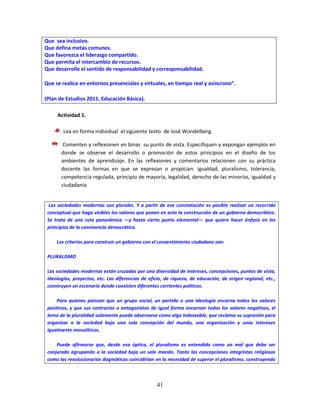 41
Que sea inclusivo.
Que defina metas comunes.
Que favorezca el liderazgo compartido.
Que permita el intercambio de recursos.
Que desarrolle el sentido de responsabilidad y corresponsabilidad.
Que se realice en entornos presenciales y virtuales, en tiempo real y asíncrono”.
(Plan de Estudios 2011. Educación Básica).
Actividad 1.
Lea en forma individual el siguiente texto de José Wondelberg.
Comenten y reflexionen en binas su punto de vista. Especifiquen y expongan ejemplos en
donde se observe el desarrollo o promoción de estos principios en el diseño de los
ambientes de aprendizaje. En las reflexiones y comentarios relacionen con su práctica
docente las formas en que se expresan o propician: igualdad, pluralismo, tolerancia,
competencia regulada, principio de mayoría, legalidad, derecho de las minorías, igualdad y
ciudadanía
Las sociedades modernas son plurales. Y a partir de esa constatación es posible realizar un recorrido
conceptual que haga visibles los valores que ponen en acto la construcción de un gobierno democrático.
Se trata de una ruta panorámica —y hasta cierto punto elemental— que quiere hacer énfasis en los
principios de la convivencia democrática.
Los criterios para construir un gobierno con el consentimiento ciudadano son:
PLURALISMO
Las sociedades modernas están cruzadas por una diversidad de intereses, concepciones, puntos de vista,
ideologías, proyectos, etc. Las diferencias de oficio, de riqueza, de educación, de origen regional, etc.,
construyen un escenario donde coexisten diferentes corrientes políticas.
Para quienes piensan que un grupo social, un partido o una ideología encarna todos los valores
positivos, y que sus contrarios o antagonistas de igual forma encarnan todos los valores negativos, el
tema de la pluralidad solamente puede observarse como algo indeseable, que reclama su supresión para
organizar a la sociedad bajo una sola concepción del mundo, una organización y unos intereses
igualmente monolíticos.
Puede afirmarse que, desde esa óptica, el pluralismo es entendido como un mal que debe ser
conjurado agrupando a la sociedad bajo un solo mando. Tanto las concepciones integristas religiosas
como las revolucionarias dogmáticas coincidirían en la necesidad de superar el pluralismo, construyendo
 