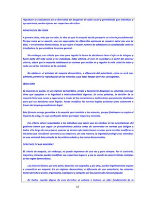 43
reproducir la coexistencia en la diversidad sin desgarrar el tejido social y permitiendo que individuos y
agrupaciones puedan ejercer sus respectivos derechos.
PRINCIPIO DE MAYORÍA
A primera vista, más que un valor, la idea de que la mayoría decide parecería un criterio procedimental.
Porque como ya se apuntó, una vez expresadas las diferentes opiniones se requiere optar por una de
ellas. Y en términos democráticos, la que logre el mayor número de adhesiones es considerada como la
triunfadora, la que establece la norma general.
Sin embargo, ese criterio que sirve para regular la toma de decisiones tiene el efecto de integrar y
hacer parte del todo social a los individuos. Estos últimos, al vivir en sociedad y a partir del anterior
criterio, saben que la mayoría establecerá las normas que incidan en y regulen la vida social de todos y
cada uno de los miembros de la sociedad.
No obstante, el principio de mayoría democrático, a diferencia del autoritario, como se verá más
adelante, permite la reproducción de las minorías y que éstas tengan derechos consagrados.
LEGALIDAD
La mayoría no puede, en un régimen democrático, simple y llanamente desplegar su voluntad, sino que
tiene que apegarse a la legalidad e institucionalidad vigentes. En otras palabras, la decisión de la
mayoría tiene que cursar y expresarse a través de los mecanismos e instituciones previamente diseñados
para que sus decisiones sean legales. Puede modificar las normas legales existentes pero solamente a
través del propio procedimiento legal.
Esta fórmula otorga garantías a la mayoría pero también a las minorías, porque finalmente se aspira al
imperio de la ley, en cuya confección deben participar mayoría y minorías.
Ese criterio ofrece seguridades a los individuos que saben que los cambios en las orientaciones del
gobierno tienen que seguir un procedimiento público antes de convertirse en normas que obligan a
todos. A lo largo de ese proceso, quienes se sientan afectados tienen recursos para intentar modificar la
iniciativa que consideran contraria a sus intereses. De esta manera, la legalidad protege a los miembros
de una sociedad determinada de las arbitrariedades y los tratos discrecionales.
DERECHOS DE LAS MINORÍAS
El criterio de mayoría, sin embargo, no puede imponerse de una vez y para siempre. Por el contrario,
mayoría y minorías pueden modificar sus respectivos lugares, y esa es una de las características centrales
de las reglas democráticas.
Las minorías tienen, por una parte, derechos con-sagrados, y por otra, pueden legítimamente aspirar
a convertirse en mayoría. En un régimen democrático, a diferencia de uno autoritario, las minorías
tienen derecho a existir, organizarse, expresarse y competir por los puestos de elección popular.
De hecho, cuando alguno de esos derechos se vulnera o lesiona, un pilar fundamental de la
 