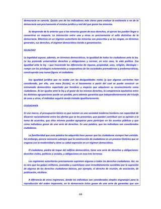 44
democracia se cancela. Quizás uno de los indicadores más claros para evaluar la existencia o no de la
democracia sea precisamente el estatus jurídico y real del que gozan las minorías.
Se desprende de lo anterior que si las minorías gozan de esos derechos, al ejercer los pueden llegar a
convertirse en mayoría. La interacción entre una y otras es precisamente el sello distintivo de la
democracia. Mientras en un régimen autoritario las minorías son proscritas y se les niegan, en términos
generales, sus derechos, el régimen democrático tiende a garantizarlos.
IGUALDAD
La legalidad supone, además, en términos democráticos, la igualdad de todos los ciudadanos ante la ley.
La ley pretende universalizar derechos y obligaciones y normar, en este caso, la vida política. Esa
igualdad ante la ley —que trasciende las diferencias de riqueza, propiedad, sexo, religión, ideología—
rompe con los privilegios estamentales y corporativos de las sociedades premodernas y predemocráticas,
construyendo una nueva figura: el ciudadano.
Esa igualdad jurídica que no acaba con las desigualdades reales (y que algunas corrientes han
considerado, por ello, una mera ficción), es el basamento a partir del cual se puede construir un
entramado democrático soportado por hombres y mujeres que adquieren su reconocimiento como
ciudadanos. Al ser iguales ante la ley y al gozar de los mismos derechos, la competencia equitativa entre
las distintas agrupaciones puede ser posible, pero además garantiza que independientemente del triunfo
de unos u otros, el individuo seguirá siendo tratado igualitariamente.
CIUDADANÍA
En ese marco, el presupuesto básico es que existen en una sociedad moderna hombres con capacidad de
discernir racionalmente entre las ofertas que se les presentan, que pueden contribuir con su opinión a la
toma de acuerdos, que ellos mismos pueden agruparse para participar en los asuntos públicos y que
como individuos gozan de una serie de derechos. En una palabra, que los individuos son considerados
ciudadanos.
La familiaridad que esta palabra ha adquirido hace pensar que los ciudadanos siempre han existido.
Sin embargo, parece necesario subrayar que la construcción de ciudadanos es un proceso histórico que se
engarza con la modernidad y tiene su cabal expresión en un régimen democrático.
El ciudadano, piedra de toque del edificio democrático, tiene una serie de derechos y obligaciones:
derechos civiles, políticos y sociales, y obligaciones en esos tres terrenos.
Los regímenes autoritarios precisamente suprimen algunos o todos los derechos ciudadanos. Así, no
es raro que los golpes militares, asonadas y cuartelazos sean inmediatamente sucedidos por la supresión
de algunos de los derechos ciudadanos básicos, por ejemplo, el derecho de reunión, de asociación, de
publicación, etcétera.
A diferencia de otros regímenes, donde los individuos son considerados simples engranajes para la
reproducción del orden imperante, en la democracia éstos gozan de una serie de garantías que son
 