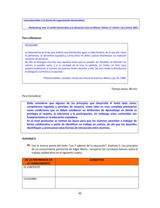 45
consustanciales a la forma de organización democrática.
Woldenberg, José. El cambio democrático y la educación cívica en México. México 1ª. Edición. Cal y Arena, 2007
Para reflexionar
IGUALDAD
La observancia de la ley que ordena una distribución igual, a cada hombre, de lo que por razón
le pertenece, se denomina equidad y, como antes he dicho, justicia distributiva: su violación
acepción de personas.
De ello se distingue otra ley: que aquellas cosas que no pueden ser divididas se disfruten en
común, si pueden serlo; y si la cantidad de la cosa lo permite, sin límite; en otro caso,
proporcionalmente al número de quienes tienen derecho a ello. De otro modo la distribución
es desigual y contraria a la equidad.
Thomas Hobbes, Leviatán, Fondo de Cultura Económica, México, pp. 82. 1984.
Tiempo aprox. 90 min.
Para Considerar:
Debe considerar que algunos de los principios que desarrolla el texto tales como;
competencia regulada y principio de mayoría, como tales es muy complejo plantearlos
como condiciones que se deben establecer en Ambientes de Aprendizaje en dónde se
privilegia el respeto, la tolerancia y la participación, sin embargo estos contenidos son
fundamentales en la educación ciudadana.
En el nivel preescolar se sientan las bases para que los alumnos aprendan a trabajar de
forma colaborativa a partir de identificar un trabajo en común, de ahí que los docentes
identifiquen y promuevan estas formas de interacción entre alumnos.
Actividad 2.
Con la lectura previa del texto “Los 7 saberes de la educación”, Capitulo II: Los principios
de un conocimiento pertinente de Edgar Morín, recuperen los conceptos básicos sobre el
trabajo colaborativo en el siguiente cuadro.
DE LA PERTINENCIA EN
EL CONOCIMIENTO
CONCEPTOS
EL CONTEXTO
LO GLOBAL
 