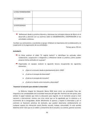 46
LO MULTIDIMENSIONAL
LO COMPLEJO
LA INTELIGENCIA
Reflexionen desde su práctica docente y relacionen los conceptos básicos de Morín en el
desarrollo y atención con sus alumnos sobre la COLABORACIÓN y COOPERACIÓN en las
actividades cotidianas.
Escriban sus conclusiones y socialícelas al grupo. Enfaticen la importancia de la colaboración y la
cooperación en la organización de sus actividades.
Tiempo aprox. 90 min
Actividad 3.
En binas analicen el video “El negrito bailarín” e identifique las actitudes sobre
colaboración, cooperación e integración y reflexionen desde su práctica ¿cómo pueden
propiciar dichas actitudes en su grupo?
Organizados en equipos analicen la siguiente lectura recuperando los siguientes
elementos :
 ¿Qué es la inclusión desde el planteamiento de la RIEB?
 ¿Cuál es el concepto de diversidad?
 ¿Cuál es el concepto de inclusión?
 ¿Cuál es la relación entre inclusión y diversidad?
Favorecer la inclusión para atender la diversidad
La Reforma Integral de Educación Básica RIEB tiene entre sus principales fines dar
respuesta a las complejidades de la sociedad mexicana del siglo XXI. Partimos de este punto, para
señalar el papel medular que tiene la educación para lograrlo. En el momento actual a nivel
nacional e internacional, vivimos una crisis social que se ha agudizado por la violencia y el
incremento de la desigualdad, donde difícilmente se aprecia y respeta la diversidad y por el
contrario se favorecen prácticas de exclusión, que pueden observarse cotidianamente en
cualquier espacio de interacción social (familia, escuela, trabajo, comunidad). En este sentido
debemos tener claro que es un deber y compromiso de la escuela y sus actores, generar acciones
 