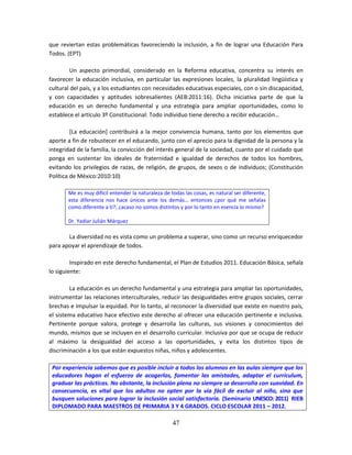 47
que reviertan estas problemáticas favoreciendo la inclusión, a fin de lograr una Educación Para
Todos. (EPT)
Un aspecto primordial, considerado en la Reforma educativa, concentra su interés en
favorecer la educación inclusiva, en particular las expresiones locales, la pluralidad lingüística y
cultural del país, y a los estudiantes con necesidades educativas especiales, con o sin discapacidad,
y con capacidades y aptitudes sobresalientes (AEB:2011:16). Dicha iniciativa parte de que la
educación es un derecho fundamental y una estrategia para ampliar oportunidades, como lo
establece el artículo 3º Constitucional: Todo individuo tiene derecho a recibir educación…
[La educación] contribuirá a la mejor convivencia humana, tanto por los elementos que
aporte a fin de robustecer en el educando, junto con el aprecio para la dignidad de la persona y la
integridad de la familia, la convicción del interés general de la sociedad, cuanto por el cuidado que
ponga en sustentar los ideales de fraternidad e igualdad de derechos de todos los hombres,
evitando los privilegios de razas, de religión, de grupos, de sexos o de individuos; (Constitución
Política de México:2010:10)
Me es muy difícil entender la naturaleza de todas las cosas, es natural ser diferente,
esta diferencia nos hace únicos ante los demás… entonces ¿por qué me señalas
como diferente a ti?; ¿acaso no somos distintos y por lo tanto en esencia lo mismo?
Dr. Yadiar Julián Márquez
La diversidad no es vista como un problema a superar, sino como un recurso enriquecedor
para apoyar el aprendizaje de todos.
Inspirado en este derecho fundamental, el Plan de Estudios 2011. Educación Básica, señala
lo siguiente:
La educación es un derecho fundamental y una estrategia para ampliar las oportunidades,
instrumentar las relaciones interculturales, reducir las desigualdades entre grupos sociales, cerrar
brechas e impulsar la equidad. Por lo tanto, al reconocer la diversidad que existe en nuestro país,
el sistema educativo hace efectivo este derecho al ofrecer una educación pertinente e inclusiva.
Pertinente porque valora, protege y desarrolla las culturas, sus visiones y conocimientos del
mundo, mismos que se incluyen en el desarrollo curricular. Inclusiva por que se ocupa de reducir
al máximo la desigualdad del acceso a las oportunidades, y evita los distintos tipos de
discriminación a los que están expuestos niñas, niños y adolescentes.
Por experiencia sabemos que es posible incluir a todos los alumnos en las aulas siempre que los
educadores hagan el esfuerzo de acogerlos, fomentar las amistades, adaptar el currículum,
graduar las prácticas. No obstante, la inclusión plena no siempre se desarrolla con suavidad. En
consecuencia, es vital que los adultos no opten por la vía fácil de excluir al niño, sino que
busquen soluciones para lograr la inclusión social satisfactoria. (Seminario UNESCO: 2011) RIEB
DIPLOMADO PARA MAESTROS DE PRIMARIA 3 Y 4 GRADOS. CICLO ESCOLAR 2011 – 2012.
 
