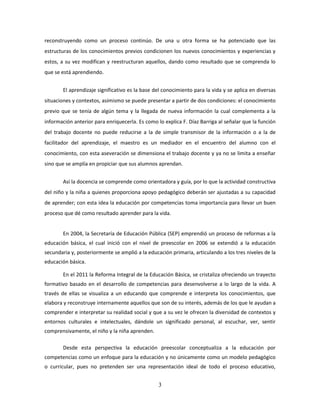 3
reconstruyendo como un proceso continúo. De una u otra forma se ha potenciado que las
estructuras de los conocimientos previos condicionen los nuevos conocimientos y experiencias y
estos, a su vez modifican y reestructuran aquellos, dando como resultado que se comprenda lo
que se está aprendiendo.
El aprendizaje significativo es la base del conocimiento para la vida y se aplica en diversas
situaciones y contextos, asimismo se puede presentar a partir de dos condiciones: el conocimiento
previo que se tenía de algún tema y la llegada de nueva información la cual complementa a la
información anterior para enriquecerla. Es como lo explica F. Díaz Barriga al señalar que la función
del trabajo docente no puede reducirse a la de simple transmisor de la información o a la de
facilitador del aprendizaje, el maestro es un mediador en el encuentro del alumno con el
conocimiento, con esta aseveración se dimensiona el trabajo docente y ya no se limita a enseñar
sino que se amplía en propiciar que sus alumnos aprendan.
Así la docencia se comprende como orientadora y guía, por lo que la actividad constructiva
del niño y la niña a quienes proporciona apoyo pedagógico deberán ser ajustadas a su capacidad
de aprender; con esta idea la educación por competencias toma importancia para llevar un buen
proceso que dé como resultado aprender para la vida.
En 2004, la Secretaría de Educación Pública (SEP) emprendió un proceso de reformas a la
educación básica, el cual inició con el nivel de preescolar en 2006 se extendió a la educación
secundaria y, posteriormente se amplió a la educación primaria, articulando a los tres niveles de la
educación básica.
En el 2011 la Reforma Integral de la Educación Básica, se cristaliza ofreciendo un trayecto
formativo basado en el desarrollo de competencias para desenvolverse a lo largo de la vida. A
través de ellas se visualiza a un educando que comprende e interpreta los conocimientos, que
elabora y reconstruye internamente aquellos que son de su interés, además de los que le ayudan a
comprender e interpretar su realidad social y que a su vez le ofrecen la diversidad de contextos y
entornos culturales e intelectuales, dándole un significado personal, al escuchar, ver, sentir
comprensivamente, el niño y la niña aprenden.
Desde esta perspectiva la educación preescolar conceptualiza a la educación por
competencias como un enfoque para la educación y no únicamente como un modelo pedagógico
o curricular, pues no pretenden ser una representación ideal de todo el proceso educativo,
 