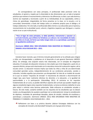 48
En correspondencia con estos principios, el profesorado debe promover entre los
estudiantes, el aprecio y respeto por la diversidad en dos dimensiones: por un lado al propiciar
prácticas que motiven el reconocimiento y tolerancia a las diferencias; es decir, que cada alumna y
alumno sea respetado y reconocido a partir de su individualidad, de sus capacidades, estilos y
ritmos de aprendizaje, integrándolos de forma proactiva en la clase, en la escuela y en la
comunidad, fomentando a través del trabajo áulico un ambiente propicio para el diálogo y el
trabajo colaborativo. Por otro lado, el profesorado debe orientar a sus educandos para el aprecio y
reconocimiento de la pluralidad social, cultural y lingüística (aspectos que distinguen a nuestra
nación al ser un país multicultural).
Conviene hacer mención, que el término inclusión generalmente se ha utilizado para integrar
a niños con discapacidades y problemas en el desarrollo al aula general (Seminario UNESCO:
2011). Sin embargo, esta acepción estaría más relacionada, con el concepto de integración
educativa. El concepto de educación inclusiva es más amplio que el de integración y parte de un
supuesto distinto, porque está relacionado con la naturaleza misma de la educación regular y de la
escuela común. La educación inclusiva implica que todos los niños y niñas de una determinada
comunidad aprendan juntos, independientemente de sus condiciones personales, sociales o
culturales, incluidos aquellos que presentan una discapacidad. Se trata de un modelo de escuela
en la que no existen “requisitos de entrada” ni mecanismos de selección o discriminación de
ningún tipo, para hacer realmente efectivos los derechos a la educación, a la igualdad de
oportunidades y a la participación. (EdurecBlog: 2011). Al centrarse en los requisitos
fundamentales de un curso, es posible identificar aspectos del currículo que pueden impedir que
algunos estudiantes logren estos requisitos fundamentales. La tarea es entonces rediseñar el curso
para reducir o eliminar estas barreras potenciales. Debe enfocarse en estudiantes actuales y
futuros. De este modo, cumpliría también con los requisitos de los estudiantes que no desean
revelar una discapacidad y los ayudará a participar con su total potencial. Incluye la consideración
de objetivos, resultados de aprendizaje deseados, planes de estudio, métodos de enseñanza y
aprendizaje y evaluación. (Seminario UNESCO: 2011) RIEB DIPLOMADO PARA MAESTROS DE
PRIMARIA 3 Y 4 GRADOS. CICLO ESCOLAR 2011 – 2012.
Reflexionen con base a su práctica docente ¿Aplican Estrategias didácticas con los
conceptos de inclusión y de diversidad? Comparta con el grupo cómo lo hace.
“Para el logro de estos principios, se debe planificar, instrumentar y ejecutar un
currículo inclusivo, que enfatice las fortalezas y se adecue a las necesidades de todos
los niños en el aula, de forma que todos tengan éxito en su aprendizaje y participen
en igualdad de condiciones.”
(Seminario UNESCO: 2011) RIEB DIPLOMADO PARA MAESTROS DE PRIMARIA 3 Y 4
GRADOS. CICLO ESCOLAR 2011 – 2012.
 