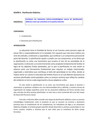 50
SESIÓN 6. Planificación Didáctica
PROPÓSITO:
CONTENIDOS:
1. Fundamentos
2. Elementos de la Planificación
INTRODUCCIÓN
La educación tiene la finalidad de formar al ser humano como persona capaz de
actuar libre y responsablemente en la sociedad. Por supuesto que esta tarea implica una
serie de actitudes, condiciones y capacidades, que conllevan a un compromiso personal de
parte del docente. La planificación ayuda a cumplir con ese compromiso, se ha dicho que
la planificación es como una locomotora que arrastra el tren de las actividades de la
organización, la dirección y el control teniendo como propósito fundamental de facilitar el
logro de los objetivos finales planteados, por lo que la planificación en esta sesión se
observa como una herramienta fundamental para impulsar un trabajo intencionado,
organizado y sistemático que contribuya al éxito del aprendizaje en los niños, donde se
implica tomar en cuenta la naturaleza del ámbito futuro en el cual deberán ejecutarse las
acciones planificadas construyéndolas como un proceso continuo que refleja los cambios
del ambiente en torno a cada organización y busca adaptarse a ellos.
En esta sesión la planificación se ve como una herramienta que apoya al docente a
sistematizar su quehacer cotidiano con una intencionalidad clara y definida, y muestra formas de
organización de trabajo específicas como son las situaciones didácticas de forma sencilla como
ejes centrales de dicho proceso planificador, en este caso y como contenido del curso del campo
de Desarrollo Personal y Social.
Para ello, el docente debe concebir esta etapa de planificación didáctica como un proceso
metodológico fundamental, como el producto en que se resumen las acciones y decisiones
previstas para el cumplimiento de las competencias, los indicadores de logro y las situaciones
didácticas dirigidas al contexto grupal específico donde desarrolla su práctica, presentadas en una
forma creativa, retadora y atractiva que le sean útiles para la enseñanza de dicho campo
formativo.
Fortalecer los elementos teórico-metodológicos acerca de planificación
didáctica como eje sustantivo en la práctica docente.
 