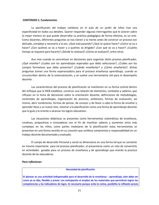 51
CONTENIDO 1. Fundamentos
La planificación del trabajo cotidiano en el aula de un jardín de niños trae una
especificidad en todos sus detalles. Querer responder algunas interrogantes que le aclaren sobre
la mejor manera en que puede desarrollar su práctica pedagógica de forma efectiva, es un arte.
Como docentes, diferentes preguntas se nos vienen a la mente antes de construir un proceso tan
delicado, complejo y necesario a la vez. ¿Qué está pasando? ¿Qué se quiere hacer? ¿Cómo se va a
hacer? ¿Con quiénes se va a hacer y a quiénes va dirigido? ¿Con qué se va a hacer? ¿Cuánto
tiempo se requiere para hacerlo? ¿Dónde lo realizará? ¿Cómo se evaluará?, entre otras.
Aun más cuando se concretizan en decisiones para organizar dicho proceso planificador,
¿Qué enseñar? ¿Cuáles son los aprendizajes esperados que debo seleccionar?, ¿Cuáles son los
campos formativos que debo presentar? ¿Cuándo enseñarlos? y ¿Cómo enseñarlos?, dichas
preguntas toman una forma esperanzadora para el proceso enseñanza aprendizaje, cuando se
circunscriben dentro de la sistematización, y se vuelve una herramienta útil para el desempeño
docente.
Las características del proceso de planificación se mantienen en su forma central dentro
del enfoque que la RIEB establece, construir una relación de elementos, contextos y saberes, que
influyan en la toma de decisiones sobre la orientación docente, definiciones de metodologías,
contenidos de aprendizajes, organización de alumnos, ambientes, formas de evaluación, así
mismo, abrir condiciones, formas de pensar, de conocer y de llevar a cabo la forma de enseñar y
aprender lleva a un nuevo reto, retomar a la planificación como una forma de aprendizaje docente
que lo guíe y lo oriente a alcanzar los logros educativos.
Las situaciones didácticas se presentan como herramientas sistemáticas de enseñanza,
creativas, propositivas e innovadoras con el fin de movilizar saberes y aumentar otros más
complejos en los niños, como partes medulares de la planificación estas herramientas se
presentan en una forma sencilla en su creación que conlleva compromiso y responsabilidad en un
trabajo docente documentado y evaluado.
El campo de desarrollo Personal y social se dimensiona en una forma tal que se convierte
en insumo importante para tal proceso planificador, al presentarse como un reto de convertirlo
en actividades guiadas para un proceso de enseñanza y de aprendizaje que oriente la practica
docente de las educadoras.
Para reflexionar:
Necesidad de planificación
El planear es una actividad indispensable para el desarrollo de la enseñanza - aprendizaje, éste debe ser
como ya se dijo, flexible y prever con anticipación el empleo de los materiales que permitirán lograr las
competencias y los indicadores de logro. Es necesario porque evita la rutina, posibilita la reflexión previa
 