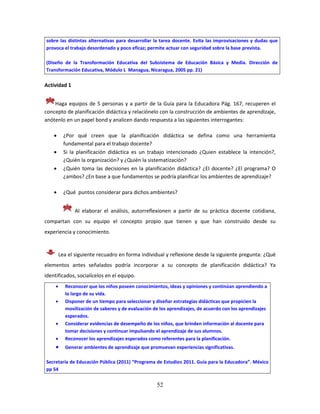 52
sobre las distintas alternativas para desarrollar la tarea docente. Evita las improvisaciones y dudas que
provoca el trabajo desordenado y poco eficaz; permite actuar con seguridad sobre la base prevista.
(Diseño de la Transformación Educativa del Subsistema de Educación Básica y Media. Dirección de
Transformación Educativa, Módulo L Managua, Nicaragua, 2005 pp. 21)
Actividad 1
Haga equipos de 5 personas y a partir de la Guía para la Educadora Pág. 167, recuperen el
concepto de planificación didáctica y relaciónelo con la construcción de ambientes de aprendizaje,
anótenlo en un papel bond y analicen dando respuesta a las siguientes interrogantes:
 ¿Por qué creen que la planificación didáctica se defina como una herramienta
fundamental para el trabajo docente?
 Si la planificación didáctica es un trabajo intencionado ¿Quien establece la intención?,
¿Quién la organización? y ¿Quién la sistematización?
 ¿Quién toma las decisiones en la planificación didáctica? ¿El docente? ¿El programa? O
¿ambos? ¿En base a que fundamentos se podría planificar los ambientes de aprendizaje?
 ¿Qué puntos considerar para dichos ambientes?
Al elaborar el análisis, autorreflexionen a partir de su práctica docente cotidiana,
compartan con su equipo el concepto propio que tienen y que han construido desde su
experiencia y conocimiento.
Lea el siguiente recuadro en forma individual y reflexione desde la siguiente pregunta: ¿Qué
elementos antes señalados podría incorporar a su concepto de planificación didáctica? Ya
identificados, socialícelos en el equipo.
 Reconocer que los niños poseen conocimientos, ideas y opiniones y continúan aprendiendo a
lo largo de su vida.
 Disponer de un tiempo para seleccionar y diseñar estrategias didácticas que propicien la
movilización de saberes y de evaluación de los aprendizajes, de acuerdo con los aprendizajes
esperados.
 Considerar evidencias de desempeño de los niños, que brinden información al docente para
tomar decisiones y continuar impulsando el aprendizaje de sus alumnos.
 Reconocer los aprendizajes esperados como referentes para la planificación.
 Generar ambientes de aprendizaje que promuevan experiencias significativas.
Secretaría de Educación Pública (2011) “Programa de Estudios 2011. Guía para la Educadora”. México
pp 54
 