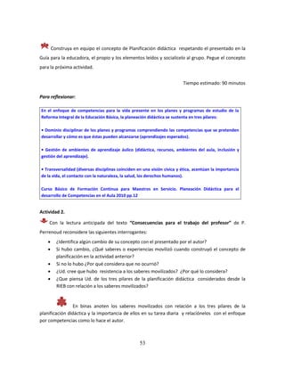 53
Construya en equipo el concepto de Planificación didáctica respetando el presentado en la
Guía para la educadora, el propio y los elementos leídos y socialícelo al grupo. Pegue el concepto
para la próxima actividad.
Tiempo estimado: 90 minutos
Para reflexionar:
En el enfoque de competencias para la vida presente en los planes y programas de estudio de la
Reforma Integral de la Educación Básica, la planeación didáctica se sustenta en tres pilares:
• Dominio disciplinar de los planes y programas comprendiendo las competencias que se pretenden
desarrollar y cómo es que éstas pueden alcanzarse (aprendizajes esperados).
• Gestión de ambientes de aprendizaje áulico (didáctica, recursos, ambientes del aula, inclusión y
gestión del aprendizaje).
• Transversalidad (diversas disciplinas coinciden en una visión cívica y ética, acentúan la importancia
de la vida, el contacto con la naturaleza, la salud, los derechos humanos).
Curso Básico de Formación Continua para Maestros en Servicio. Planeación Didáctica para el
desarrollo de Competencias en el Aula 2010 pp.12
Actividad 2.
Con la lectura anticipada del texto “Consecuencias para el trabajo del profesor” de P.
Perrenoud reconsidere las siguientes interrogantes:
 ¿Identifica algún cambio de su concepto con el presentado por el autor?
 Si hubo cambio, ¿Qué saberes o experiencias movilizó cuando construyó el concepto de
planificación en la actividad anterior?
 Si no lo hubo ¿Por qué considera que no ocurrió?
 ¿Ud. cree que hubo resistencia a los saberes movilizados? ¿Por qué lo considera?
 ¿Que piensa Ud. de los tres pilares de la planificación didáctica considerados desde la
RIEB con relación a los saberes movilizados?
En binas anoten los saberes movilizados con relación a los tres pilares de la
planificación didáctica y la importancia de ellos en su tarea diaria y relaciónelos con el enfoque
por competencias como lo hace el autor.
 
