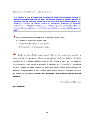 54
Reconsidere el siguiente recorte y anoten conclusiones.
Tenga un momento de autorreflexión de su práctica docente y analice:
 Concepto de Planificación desde la RIEB
 Características del enfoque de competencias.
 Elementos de los ambientes de aprendizajes.
Escriba su auto reflexión ponga especial énfasis en las aportaciones importantes y
sustantivas sobre una perspectiva a futuro del concepto de planificación didáctica a través de
considerar los tres pilares analizados desde el aula. Analice a través de los siguientes
cuestionamientos: ¿Qué elementos analizados le ayudaran en el desarrollo de su práctica
docente? ¿Desde el nuevo concepto de planificación didáctica como puede constituir los
ambientes de aprendizaje en su aula? ¿Cómo le puede permitir esta nueva concepción reconocer
los aprendizajes esperados? Entréguela a su coordinador como insumo para su portafolio de
evidencias.
Tiempo Estimado: 90 minutos
Para reflexionar:
En el marco de la RIEB, la planeación de actividades que decida el docente deberá considerar la
movilización de saberes (saber hacer con saber y con conciencia del efecto de ese hacer), los cuales se
manifiestan tanto en situaciones comunes de la vida diaria como en situaciones complejas que
contribuyen a visualizar un problema, emplear los conocimientos pertinentes para resolverlo,
reestructurarlo en función de la situación, así como extrapolar o prever lo que falta. (Curso Básico de
Formación Continua para Maestros en Servicio Planeación didáctica para el desarrollo de Competencias
2010 )
 