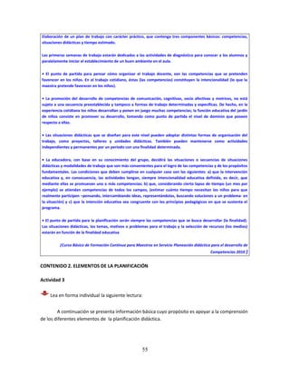 55
Elaboración de un plan de trabajo con carácter práctico, que contenga tres componentes básicos: competencias,
situaciones didácticas y tiempo estimado.
Las primeras semanas de trabajo estarán dedicadas a las actividades de diagnóstico para conocer a los alumnos y
paralelamente iniciar el establecimiento de un buen ambiente en el aula.
• El punto de partida para pensar cómo organizar el trabajo docente, son las competencias que se pretenden
favorecer en los niños. En el trabajo cotidiano, éstas (las competencias) constituyen la intencionalidad (lo que la
maestra pretende favorecer en los niños).
• La promoción del desarrollo de competencias de comunicación, cognitivas, socio afectivas y motrices, no está
sujeta a una secuencia preestablecida y tampoco a formas de trabajo determinadas y específicas. De hecho, en la
experiencia cotidiana los niños desarrollan y ponen en juego muchas competencias; la función educativa del jardín
de niños consiste en promover su desarrollo, tomando como punto de partida el nivel de dominio que poseen
respecto a ellas.
• Las situaciones didácticas que se diseñan para este nivel pueden adoptar distintas formas de organización del
trabajo, como proyectos, talleres y unidades didácticas. También pueden mantenerse como actividades
independientes y permanentes por un periodo con una finalidad determinada.
• La educadora, con base en su conocimiento del grupo, decidirá las situaciones o secuencias de situaciones
didácticas y modalidades de trabajo que son más convenientes para el logro de las competencias y de los propósitos
fundamentales. Las condiciones que deben cumplirse en cualquier caso son las siguientes: a) que la intervención
educativa y, en consecuencia, las actividades tengan, siempre intencionalidad educativa definida, es decir, que
mediante ellas se promuevan una o más competencias; b) que, considerando cierto lapso de tiempo (un mes por
ejemplo) se atiendan competencias de todos los campos, (estimar cuánto tiempo necesitan los niños para que
realmente participen –pensando, intercambiando ideas, representándolas, buscando soluciones a un problema- en
la situación) y c) que la intención educativa sea congruente con los principios pedagógicos en que se sustenta el
programa.
• El punto de partida para la planificación serán siempre las competencias que se busca desarrollar (la finalidad).
Las situaciones didácticas, los temas, motivos o problemas para el trabajo y la selección de recursos (los medios)
estarán en función de la finalidad educativa
(Curso Básico de Formación Continua para Maestros en Servicio Planeación didáctica para el desarrollo de
Competencias 2010 )
CONTENIDO 2. ELEMENTOS DE LA PLANIFICACIÓN
Actividad 3
Lea en forma individual la siguiente lectura:
A continuación se presenta información básica cuyo propósito es apoyar a la comprensión
de los diferentes elementos de la planificación didáctica.
 