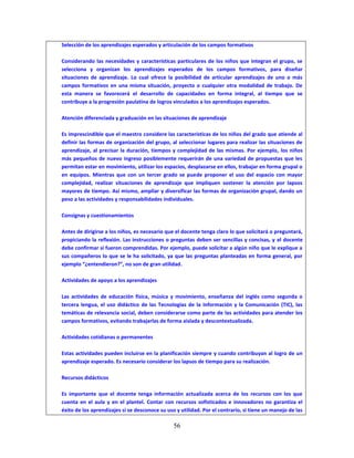 56
Selección de los aprendizajes esperados y articulación de los campos formativos
Considerando las necesidades y características particulares de los niños que integran el grupo, se
selecciona y organizan los aprendizajes esperados de los campos formativos, para diseñar
situaciones de aprendizaje. Lo cual ofrece la posibilidad de articular aprendizajes de uno o más
campos formativos en una misma situación, proyecto o cualquier otra modalidad de trabajo. De
esta manera se favorecerá el desarrollo de capacidades en forma integral, al tiempo que se
contribuye a la progresión paulatina de logros vinculados a los aprendizajes esperados.
Atención diferenciada y graduación en las situaciones de aprendizaje
Es imprescindible que el maestro considere las características de los niños del grado que atiende al
definir las formas de organización del grupo, al seleccionar lugares para realizar las situaciones de
aprendizaje, al precisar la duración, tiempos y complejidad de las mismas. Por ejemplo, los niños
más pequeños de nuevo ingreso posiblemente requerirán de una variedad de propuestas que les
permitan estar en movimiento, utilizar los espacios, desplazarse en ellos, trabajar en forma grupal o
en equipos. Mientras que con un tercer grado se puede proponer el uso del espacio con mayor
complejidad, realizar situaciones de aprendizaje que impliquen sostener la atención por lapsos
mayores de tiempo. Así mismo, ampliar y diversificar las formas de organización grupal, dando un
peso a las actividades y responsabilidades individuales.
Consignas y cuestionamientos
Antes de dirigirse a los niños, es necesario que el docente tenga claro lo que solicitará o preguntará,
propiciando la reflexión. Las instrucciones o preguntas deben ser sencillas y concisas, y el docente
debe confirmar si fueron comprendidas. Por ejemplo, puede solicitar a algún niño que le explique a
sus compañeros lo que se le ha solicitado, ya que las preguntas planteadas en forma general, por
ejemplo “¿entendieron?”, no son de gran utilidad.
Actividades de apoyo a los aprendizajes
Las actividades de educación física, música y movimiento, enseñanza del inglés como segunda o
tercera lengua, el uso didáctico de las Tecnologías de la Información y la Comunicación (TIC), las
temáticas de relevancia social, deben considerarse como parte de las actividades para atender los
campos formativos, evitando trabajarlas de forma aislada y descontextualizada.
Actividades cotidianas o permanentes
Estas actividades pueden incluirse en la planificación siempre y cuando contribuyan al logro de un
aprendizaje esperado. Es necesario considerar los lapsos de tiempo para su realización.
Recursos didácticos
Es importante que el docente tenga información actualizada acerca de los recursos con los que
cuenta en el aula y en el plantel. Contar con recursos sofisticados e innovadores no garantiza el
éxito de los aprendizajes si se desconoce su uso y utilidad. Por el contrario, si tiene un manejo de las
 
