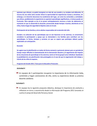57
opciones que ofrecen, se podrá incorporar en más de una ocasión y su empleo será diferente. El
recurso de una visita extra escolar ofrece la oportunidad de experiencias nuevas y atractivas, sin
embargo, si el docente desconoce las condiciones del lugar, así como los contenidos y actividades
que ofrece, posiblemente la experiencia no aportará aprendizajes significativos, e incluso puede ser
frustrante. Otro ejemplo se da al no prever anticipadamente recursos y tratar de obtenerlos al
momento en que se desarrolla la situación, provocando desde tiempos muertos, desinterés en los
niños, hasta riesgos de seguridad al dejarlos solos en el aula
Participación de las familias y otros adultos responsables de la atención del niño
Aunado a la selección de los aprendizajes que se van favorecer en los alumnos, es conveniente
considerar la participación y apoyo que se demandará a las familias para contribuir con los
aprendizajes: la forma, tiempos y acciones en que se espera que participen deberá quedar
explicitado con anticipación.
Duración
Se sugiere que la planificación se realice de forma semanal o quincenal; planear para un periodo de
tiempo mayor dificulta la sistematización de la intervención docente y el seguimiento del impacto
de las situaciones de aprendizaje en los alumnos, tanto en forma grupal como individual. Quedando
la posibilidad de una planificación más prolongada en el caso de que la organización del trabajo e
interés de los niños lo requiera.
Programa de Estudio 2011 / Guía para la Educadora Preescolar.
Actividad 4
En equipos de 5 participantes recuperen la importancia de la información leída,
coméntela y hagan conclusiones de ella, vierta su experiencia desde su práctica
docente cotidiana.
Actividad 5
En equipos lea la siguiente propuesta didactica, destaque la importancia de analizarla y
reflexione en torno a reconstruirla desde la información del Programa 2011 tomando en
cuenta el campo de Desarrollo Persona y Social.
 