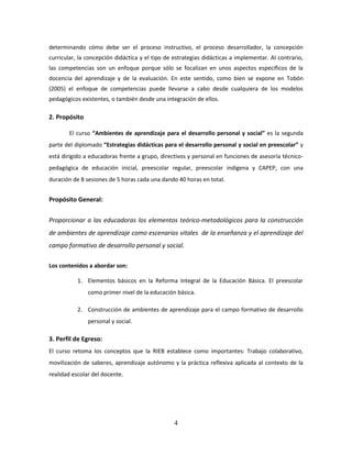 4
determinando cómo debe ser el proceso instructivo, el proceso desarrollador, la concepción
curricular, la concepción didáctica y el tipo de estrategias didácticas a implementar. Al contrario,
las competencias son un enfoque porque sólo se focalizan en unos aspectos específicos de la
docencia del aprendizaje y de la evaluación. En este sentido, como bien se expone en Tobón
(2005) el enfoque de competencias puede llevarse a cabo desde cualquiera de los modelos
pedagógicos existentes, o también desde una integración de ellos.
2. Propósito
El curso “Ambientes de aprendizaje para el desarrollo personal y social” es la segunda
parte del diplomado “Estrategias didácticas para el desarrollo personal y social en preescolar” y
está dirigido a educadoras frente a grupo, directivos y personal en funciones de asesoría técnico-
pedagógica de educación inicial, preescolar regular, preescolar indígena y CAPEP, con una
duración de 8 sesiones de 5 horas cada una dando 40 horas en total.
Propósito General:
Proporcionar a las educadoras los elementos teórico-metodológicos para la construcción
de ambientes de aprendizaje como escenarios vitales de la enseñanza y el aprendizaje del
campo formativo de desarrollo personal y social.
Los contenidos a abordar son:
1. Elementos básicos en la Reforma Integral de la Educación Básica. El preescolar
como primer nivel de la educación básica.
2. Construcción de ambientes de aprendizaje para el campo formativo de desarrollo
personal y social.
3. Perfil de Egreso:
El curso retoma los conceptos que la RIEB establece como importantes: Trabajo colaborativo,
movilización de saberes, aprendizaje autónomo y la práctica reflexiva aplicada al contexto de la
realidad escolar del docente.
 