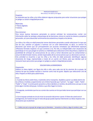 58
PROPUESTA DIDÁCTICA 1
Me conozco, me valoro y me regulo
Propósito
Se pretende que las niñas y los niños elaboren algunas propuestas para evitar situaciones que pongan
en peligro su salud e integridad personal.
Materiales
• Títeres digitales.
• Colores.
Para comenzar
Para tomar buenas decisiones personales es preciso anticipar las consecuencias, contar con
información sobre las ventajas y desventajas de las decisiones, tomar en cuenta los deseos y proyectos
personales, así como desarrollar sentimientos de autoestima y respeto a los demás.
Las niñas y los niños en edad preescolar toman decisiones personales cuando seleccionan la ropa que
han de usar, solicitan un juguete o iluminan con un color determinado, es decir, se centran en
decisiones que tienen que ver principalmente con acciones inmediatas que difícilmente expresan
reflexiones formales respecto a lo que conviene o no. Por ello, es indispensable crear situaciones de
aprendizaje en las que pongan en práctica su habilidad para seleccionar entre disyuntivas y exploren la
posibilidad de anticipar las consecuencias de sus actos y tomar decisiones que los comprometan a
actuar de determinada manera, siendo responsables de las consecuencias que sus decisiones acarrean.
Esta actividad se encamina a que las niñas y los niños de edad preescolar identifiquen algunas
situaciones de riesgo, representadas a través de un cuento con títeres, para que decidan qué es
necesario hacer para evitar que pongan en peligro su salud e integridad personales.
EDUCAR PARA LA DEMOCRACIA
Preparación
Elabore un títere digital, con figura de niña o niño, para cada uno de los alumnos de su grupo, de
manera tal que los puedan recortar e iluminar como más les guste. Déjelos que seleccionen uno de
ellos. Prepare un títere para usted misma.
Inicio
1. Cuando los títeres estén listos, muéstreles cómo manejarlos. Ayúdelos a poner sus dedos dentro de
los orificios e invítelos a experimentar con el títere haciendo que “camine”, “se caiga”, ”salte”, “baile”,
“hable” o “trepe”. A continuación presente su títere dándole un nombre, de preferencia uno que no sea
el de algún miembro del grupo. Invítelos a que ellos hagan lo mismo.
2. Enseguida, coménteles que les va a contar dos cuentos en los que todos tienen que participar con sus
títeres.
3. Con el equipo sentado en círculo inicie la narración del primer cuento: El títere de usted será el
protagonista, de manera tal que el resto del grupo pueda expresar libremente sus ideas respecto a las
situaciones que se plantean
— Había una vez un grupo de amigos que se llamaban... (muestre su títere y diga el nombre; pida
 