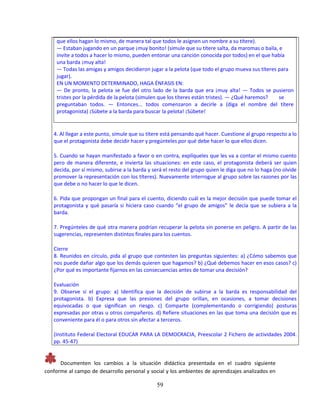 59
que ellos hagan lo mismo, de manera tal que todos le asignen un nombre a su títere).
— Estaban jugando en un parque ¡muy bonito! (simule que su títere salta, da maromas o baila, e
invite a todos a hacer lo mismo, pueden entonar una canción conocida por todos) en el que había
una barda ¡muy alta!
— Todas las amigas y amigos decidieron jugar a la pelota (que todo el grupo mueva sus títeres para
jugar).
EN UN MOMENTO DETERMINADO, HAGA ÉNFASIS EN:
— De pronto, la pelota se fue del otro lado de la barda que era ¡muy alta! — Todos se pusieron
tristes por la pérdida de la pelota (simulen que los títeres están tristes). — ¿Qué haremos? se
preguntaban todos. — Entonces... todos comenzaron a decirle a (diga el nombre del títere
protagonista) ¡Súbete a la barda para buscar la pelota! ¡Súbete!
4. Al llegar a este punto, simule que su títere está pensando qué hacer. Cuestione al grupo respecto a lo
que el protagonista debe decidir hacer y pregúnteles por qué debe hacer lo que ellos dicen.
5. Cuando se hayan manifestado a favor o en contra, explíqueles que les va a contar el mismo cuento
pero de manera diferente, e invierta las situaciones: en este caso, el protagonista deberá ser quien
decida, por sí mismo, subirse a la barda y será el resto del grupo quien le diga que no lo haga (no olvide
promover la representación con los títeres). Nuevamente interrogue al grupo sobre las razones por las
que debe o no hacer lo que le dicen.
6. Pida que propongan un final para el cuento, diciendo cuál es la mejor decisión que puede tomar el
protagonista y qué pasaría si hiciera caso cuando “el grupo de amigos” le decía que se subiera a la
barda.
7. Pregúnteles de qué otra manera podrían recuperar la pelota sin ponerse en peligro. A partir de las
sugerencias, representen distintos finales para los cuentos.
Cierre
8. Reunidos en círculo, pida al grupo que contesten las preguntas siguientes: a) ¿Cómo sabemos que
nos puede dañar algo que los demás quieren que hagamos? b) ¿Qué debemos hacer en esos casos? c)
¿Por qué es importante fijarnos en las consecuencias antes de tomar una decisión?
Evaluación
9. Observe si el grupo: a) Identifica que la decisión de subirse a la barda es responsabilidad del
protagonista. b) Expresa que las presiones del grupo orillan, en ocasiones, a tomar decisiones
equivocadas o que significan un riesgo. c) Comparte (complementando o corrigiendo) posturas
expresadas por otras u otros compañeros. d) Refiere situaciones en las que toma una decisión que es
conveniente para él o para otros sin afectar a terceros.
(Instituto Federal Electoral EDUCAR PARA LA DEMOCRACIA, Preescolar 2 Fichero de actividades 2004.
pp. 45-47)
Documenten los cambios a la situación didáctica presentada en el cuadro siguiente
conforme al campo de desarrollo personal y social y los ambientes de aprendizajes analizados en
 