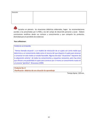 61
Duración
Socialice en plenaria las situaciones didácticas elaboradas, hagan las recomendaciones
acordes a las presentadas por la RIEB, y las del campo de desarrollo personal y social. Elabore
conclusiones analíticas desde sus certezas y conocimientos y que comparta los productos.
(Actividad para el portafolio de evidencia)
Para reflexionar:
TEORÍA DE LA SITUACIÓN
“Hemos llamado situación` a un modelo de interacción de un sujeto con cierto medio que
determina a un conocimiento dado como el recurso del que dispone el sujeto para alcanzar
o conservar en este medio un estado favorable. Algunas de estas “situaciones” requieren de
la adquisición anterior` de todos los conocimientos y esquemas necesarios, pero hay otras
que ofrecen una posibilidad al sujeto para construir por sí mismo un conocimiento nuevo en
un proceso “genético”. Brousseau (1999)
Producto No. 8
Planificación didáctica de una situación de aprendizaje
Tiempo Aprox. 120 min.
 