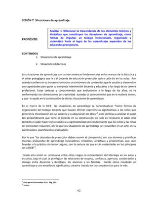 62
SESIÓN 7. Situaciones de aprendizaje
PROPÓSITO:
CONTENIDOS
1. Situaciones de aprendizaje
2. Situaciones didácticas
Las situaciones de aprendizaje son las herramientas fundamentales en los marcos de la didáctica y
el saber pedagógico que la o el docente de educación preescolar aplica cada día en las aulas. Aun
cuando conlleva en su trayecto formativo un sinnúmero de contenidos que le ayudan y desarrollan
sus capacidades para guiar su compleja intervención docente y educativa a los largo de su carrera
profesional. Estas certezas y conocimientos que evolucionan a lo largo de los años, se va
conformando con dimensiones de creatividad aunadas al conocimiento que en la materia tienen,
y que le ayuda en la construcción de dichas situaciones de aprendizaje.
En el marco de la RIEB las situaciones de aprendizaje se conceptualizan “como formas de
organización del trabajo docente que buscan ofrecer experiencias significativas a los niños que
generen la movilización de sus saberes y la adquisición de otros”3
, esto conlleva a analizar el papel
tan preponderante que tiene el docente en su construcción, no solo es necesario el saber sino
también el saber hacer con relación a la significatividad del conocimiento que los niños y las niñas
de preescolar requieren, por lo que las situaciones de aprendizaje se convierten en un arte en su
construcción, planificación y evaluación.
Por lo que “los docentes de preescolar deben asumir el compromiso con sus alumnos y planificar
diversas propuestas de aprendizaje innovadoras, retadoras, atractivas y propositivas, que sean
llevadas a la práctica sin temor alguno, con la certeza de que están sustentadas en los principios
de la RIEB”4
.
Desde esta visión se promueve entre otros rasgos, la reorientación del liderazgo en las aulas y
escuelas, bajo el cual se privilegian las relaciones de respeto, confianza, apertura, colaboración y
diálogo entre docentes y directivos, los alumnos y las familias. Dando como resultado un
aprendizaje y una enseñanza significativa, creativa basada en las competencias para la vida.
3
Guía para la Educadora 2011. Pág. 167.
4
Ibídem.
Analizar y reflexionar la trascendencia de los elementos teóricos y
didácticos que constituyen las situaciones de aprendizaje, como
formas de impulsar un trabajo intencionado, organizado y
sistemático hacia el logro de los aprendizajes esperados de los
educandos preescolares.
 