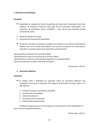 63
1. Situaciones de aprendizaje
Actividad 1
Organizados en equipos den lectura al apartado de la Guía para la educadora dentro del
Programa de Educación Preescolar 2011 pág. 173-177 contenidos relacionados a las
situaciones de aprendizaje, revise e identifique cada uno de estos apartados puntos
trascendentes como:
 Elementos del plan de trabajo
 Propuestas de situaciones de aprendizaje
En plenaria comparta sus opiniones y elabore una relación con los rubros de la planeación
didáctica que se han venido desarrollando con los que se proponen en la Guía para la
educadora. Se pueden apoyar de los siguientes cuestionamientos:
¿Qué elementos considerará en su plan de trabajo?
¿Qué identifica de nuevo en esta forma de su plan de trabajo?
¿Qué beneficios le reportan los aprendizajes esperados en su plan de trabajo?
¿Qué otros elementos considera necesarios incorporar?
Tiempo aprox. 120 min.
3. Situaciones didácticas
Actividad 2
En equipo revise e identifique los siguientes rubros las situaciones didácticas que
contempla la Guía para la Educadora del Programa de Educación Preescolar 2011 en la
pág. 190-231:
 Campos formativos y aprendizajes esperados
 Secuencia de las actividades
 Intervención docente
 Participación de los educandos
 Relevancia de los aprendizajes
En plenaria compartan con el resto del grupo el contenido de los rubros identificados en
cada una de las situaciones didácticas.
Tiempo aprox. 120 min.
 