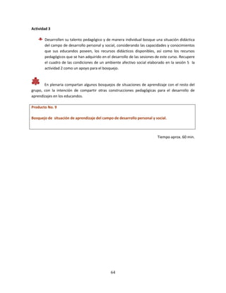 64
Actividad 3
Desarrollen su talento pedagógico y de manera individual bosque una situación didáctica
del campo de desarrollo personal y social, considerando las capacidades y conocimientos
que sus educandos poseen, los recursos didácticos disponibles, así como los recursos
pedagógicos que se han adquirido en el desarrollo de las sesiones de este curso. Recupere
el cuadro de las condiciones de un ambiente afectivo social elaborado en la sesión 5 la
actividad 2 como un apoyo para el bosquejo.
En plenaria compartan algunos bosquejos de situaciones de aprendizaje con el resto del
grupo, con la intención de compartir otras construcciones pedagógicas para el desarrollo de
aprendizajes en los educandos.
Producto No. 9
Bosquejo de situación de aprendizaje del campo de desarrollo personal y social.
Tiempo aprox. 60 min.
 