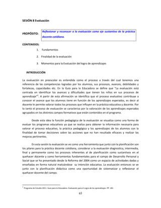 65
SESIÓN 8 Evaluación
PROPÓSITO:
CONTENIDOS:
1. Fundamentos
2. Finalidad de la evaluación
3. Momentos para la Evaluación del logro de aprendizajes
INTRODUCCIÓN
La evaluación en preescolar es entendida como el proceso a través del cual tenemos una
referencia de las competencias logradas por los alumnos, sus procesos, avances, debilidades y
fortalezas, capacidades etc. En la Guía para la Educadora se define que “La evaluación está
centrada en identificar los avances y dificultades que tienen los niños en sus procesos de
aprendizaje”5
. A partir de esta afirmación se identifica que el proceso evaluativo contribuye a
conocer el avance que los alumnos tiene en función de los aprendizajes esperados, es decir al
docente le permite valorar todos los procesos que influyen en la práctica educativa y docente. Por
lo tanto el proceso de evaluación se caracteriza por la valoración de los aprendizajes esperados
agrupados en los distintos campos formativos que están contenidos en el programa.
Desde esta idea la función pedagógica de la evaluación se visualiza como una forma de
evaluar los programas educativos ya que se realiza para obtener la información necesaria para
valorar el proceso educativo, la práctica pedagógica y los aprendizajes de los alumnos con la
finalidad de tomar decisiones sobre las acciones que no han resultado eficaces y realizar las
mejoras pertinentes.
En esta sesión la evaluación se ve como una herramienta que junto con la planificación son
los pilares para la práctica docente cotidiana, considerar a la evaluación diagnostica, intermedia,
final y permanente como los procesos inherentes al de planificación como sustantivos en el
quehacer docente y como herramientas fundamentales para el campo de Desarrollo Personal y
Social que se ha presentado desde la Reforma del 2004 como un espacio de actividades dadas y
enseñadas en forma natural matizándose su intención educativa. La evaluación entonces se ve
junto con la planificación didáctica como una oportunidad de sistematizar y reflexionar el
quehacer docente del campo.
5
Programa de Estudio 2011. Guía para la Educadora. Evaluación para el Logro de los aprendizajes. PP. 181
Reflexionar y reconocer a la evaluación como eje sustantivo de la práctica
docente cotidiana.
 