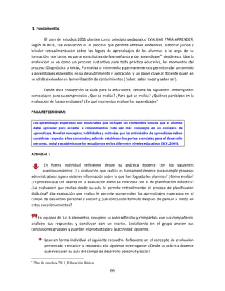 66
1. Fundamentos
El plan de estudios 2011 plantea como principio pedagógico EVALUAR PARA APRENDER,
según la RIEB, “La evaluación es el proceso que permite obtener evidencias, elaborar juicios y
brindar retroalimentación sobre los logros de aprendizajes de los alumnos a lo largo de su
formación; por tanto, es parte constitutiva de la enseñanza y del aprendizaje6
” desde esta idea la
evaluación se ve como un proceso sustantivo para toda práctica educativa, los momentos del
proceso: Diagnóstica o inicial, Formativa o intermedia y permanente nos permiten dar un sentido
a aprendizajes esperados en su descubrimiento y aplicación, y un papel clave al docente quien en
su rol de evaluador en la movilización de conocimientos ( Saber, saber hacer y saber ser).
Desde esta concepción la Guía para la educadora, retoma las siguientes interrogantes
como claves para su comprensión ¿Qué se evalúa? ¿Para qué se evalúa? ¿Quiénes participan en la
evaluación de los aprendizajes? ¿En qué momentos evaluar los aprendizajes?
PARA REFLEXIONAR:
Los aprendizajes esperados son enunciados que incluyen los contenidos básicos que el alumno
debe aprender para acceder a conocimientos cada vez más complejos en un contexto de
aprendizaje. Revelan conceptos, habilidades y actitudes que las actividades de aprendizaje deben
considerar respecto a los contenidos; además establecen los portes esenciales para el desarrollo
personal, social y académico de los estudiantes en los diferentes niveles educativos (SEP, 2009).
Actividad 1
En forma individual reflexione desde su práctica docente con los siguientes
cuestionamientos: ¿La evaluación que realiza es fundamentalmente para cumplir procesos
administrativos o para obtener información sobre lo que han logrado los alumnos? ¿Cómo evalúa?
¿El proceso que Ud. realiza en la evaluación cómo se relaciona con el de planificación didáctica?
¿La evaluación que realiza desde su aula le permite retroalimentar el proceso de planificación
didáctica? ¿La evaluación que realiza le permite comprender los aprendizajes esperados en el
campo de desarrollo personal y social? ¿Qué conclusión formuló después de pensar a fondo en
estos cuestionamientos?
En equipos de 5 o 6 elementos, recupere su auto reflexión y compártala con sus compañeros,
analicen sus respuestas y concluyan con un escrito. Socialícenla en el grupo anoten sus
conclusiones grupales y guarden el producto para la actividad siguiente.
Lean en forma individual el siguiente recuadro. Reflexione en el concepto de evaluación
presentado y enfatice la respuesta a la siguiente interrogante: ¿Desde su práctica docente
qué evalúa en su aula del campo de desarrollo personal y social?
6
Plan de estudios 2011, Educación Básica.
 