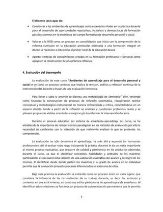 5
El docente será capaz de:
 Considerar a los ambientes de aprendizajes como escenarios vitales en la práctica docente
para el desarrollo de oportunidades equitativas, inclusivas y democráticas de formación
para los alumnos en la enseñanza del campo formativo de desarrollo personal y social.
 Valorar a la RIEB como un proceso en consolidación que inicia con la comprensión de la
reforma curricular en la educación preescolar orientada a una formación integral en
donde se reconoce a ésta como el primer nivel de la educación básica
 Aportar certezas de conocimientos creadas en su formación profesional y personal como
apoyo en la construcción de una práctica reflexiva.
4. Evaluación del desempeño
La evaluación de este curso “Ambientes de aprendizaje para el desarrollo personal y
social se ve como un proceso continuo que implica la revisión, análisis y reflexión continua de la
intervención del docente a través de una evaluación formativa.
Para llevar a cabo la anterior se plantea una metodología de Seminario-Taller, teniendo
como finalidad la construcción de procesos de reflexión sistemática, recuperación teórico
conceptual y metodológico-instrumental de manera referenciada y crítica, convirtiéndose en un
espacio abierto donde a partir de la reflexión se analicen y cuestionen problemas reales y se
planeen propuestas viables orientadas a mejorar y/o transformar la intervención docente.
Durante el proceso educativo del sistema de enseñanza-aprendizaje del curso, se ha
establecido la importancia de romper con los paradigmas en los métodos de evaluación por ello la
necesidad de cambiarlos con la intención de que realmente evalúen lo que se pretende: las
competencias.
La evaluación no sólo determina el aprendizaje, va más allá y expande los horizontes
profesionales. Así el evaluar todo rasgo incluyendo la práctica docente le da un matiz importante
al mismo proceso evaluativo, que requiere de calidad y pertinencia en los productos obtenidos
durante el curso, ya que el identificar conceptos, habilidades y actitudes de los maestros
participantes es necesario estar atentos de una valoración cualitativa del avance y del logro de los
mismos. El identificar desde donde parten los maestros y su grado de avance en lo individual
permite que la evaluación proyecte procesos diferenciados en cada uno de ellos.
Bajo esta premisa la evaluación se entiende como un proceso único en cada sujeto, que
considera la influencia de las circunstancias de su trabajo docente, es decir los entornos y
contextos en que está inmerso, así como sus estilos particulares de aprendizaje y de enseñanza. Al
identificar estas relaciones se fortalece un proceso de autoevaluación permanente que le permita
 