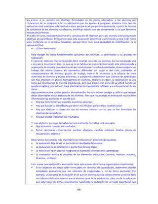 68
los anima, si se cumplen los objetivos formulados en los plazos adecuados, si los alumnos son
conscientes de su progreso y de los elementos que les ayudan a progresar, etcétera. Este tipo de
evaluación es el que tiene más valor educativo, porque es el que permite realmente, a partir de la toma
de conciencia de los alumnos y profesores, modificar todo lo que sea conveniente. Es lo que llamamos
evaluación formativa.
Al acabar el curso, necesitamos conocer la consecución de objetivos por cada alumno y del conjunto de
objetivos de aprendizaje. En muchos casos esta evaluación determina la promoción a otro nivel. Tiene
poco incidencia en el proceso educativo, porque tiene muy poca capacidad de modificación. Es la
evaluación final.
 ¿Cómo evaluamos?
Para recoger los datos fundamentales aplicamos dos técnicas: la observación y las pruebas de
evaluación.
En general, todos los maestros pueden decir muchas cosas de sus alumnos, los han observado una
y otra vez y los conocen bien. Lo que ya no es habitual es que esta observación este sistematizada y
organizada, de manera que permita extraer conclusiones claras fundamentadas, como comparar un
trabajo del mismo alumno en momentos diferentes del curso o del ciclo, contrastar el
comportamiento de distintos grupos de trabajo, valorar la incidencia y la eficacia de unos
materiales en alumnos y grupos diferentes, o que permita determinar que sistemas de aprendizaje
son mas efectivos en grupos homogéneos de alumnos, etcétera. Es decir, la observación es una
tarea que practicamos de manera espontanea, pero que pierde gran parte de su virtud cuando no
queda recogida y, por lo tanto, hace prácticamente imposibles la reflexión y la interpretación de los
datos.
Algo parecido ocurre con las pruebas de evaluación. No es lo mismo corregir y calificar que recoger
datos observables de los trabajos de los alumnos. Para que las pruebas de evaluación nos faciliten
información hay que tener en cuenta que:
 Hay que determinar que aspectos queremos observar.
 Hay que buscar las actividades que serán más eficaces para realizar la observación.
 Hay que efectuar la corrección con los mismos criterios con los que se han formulado los
objetivos de aprendizaje.
 Hay que anotar y describir los resultados.
Y, mas adelante, pare que la evaluación sea realmente formativa será necesario:
 Que el alumno conozca los resultados.
 Tomar decisiones consecuentes: cambiar objetivos, cambiar métodos, diseñar planes de
recuperación, etcétera.
Observemos los cambios más importantes en relación con anteriores propuestas:
 La evaluación deja de ser un juicio de los resultados del alumno.
 La evaluación no es solamente el punto final de una etapa.
 La evaluación es un proceso integrado en el proceso de enseñanza-aprendizaje.
 La evaluación analiza el conjunto de los elementos educativos (alumno, maestro, material,
dinámica, etcétera).
Esta nueva concepción de la evaluación tiene aplicaciones didácticas y organizativas importantes:
 Si los objetivos de etapa están formulados en términos de capacidades, deberemos diseñar
actividades evaluativas que nos informen de capacidades, y no de ítems puntuales. Por
ejemplo, una prueba de evaluación en la que un alumno puntúa correctamente un texto dado
nos informa del conocimiento que el alumno tiene de la puntuación, pero no de la aplicación
que sabe hacer de dicho conocimiento. Solamente la redacción de un texto espontaneo nos
 