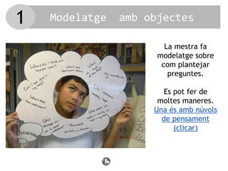Modelatge amb objectes
La mestra fa
modelatge sobre
com plantejar
preguntes.
Es pot fer de
moltes maneres.
Una és amb núvols
de pensament
(clicar)
1
 