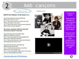 Amb cançons
Activitat extreta de l´IES Montsuar
A classe de
música.
Cada alumne
subratlla les
dues preguntes
que més li
interessen i les
guarda al seu
Diari Literari.
Posteriorment
les ajuntam i
les classificam.
Són
productives o
reproductives?
Te les havies
plantejades
mai?
2
 