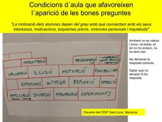 Condicions d´aula que afavoreixen
l´aparició de les bones preguntes
"La motivació dels alumnes depèn del grau amb què connectam amb els seus
interessos, motivacions, esquemes previs, vivències personals i inquietuds"
Claustre del CEIP Sant Lluís, Menorca
Ambient on es valora
l´error i el dubte, el
dir no ho entenc, no
ho tenc clar.
No demanar la
resposta correcte.
Saber que no
sempre hi ha
resposta.
 