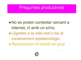 ●No es poden contestar cercant a
internet, ni amb un sí/no.
●Lligades a la vida real o bé al
coneixement epistemològic.
●Requereixen el treball en grup
Guida
Preguntes productives
 