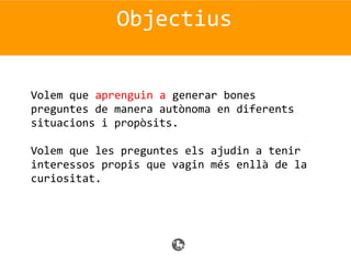 Objectius
Volem que aprenguin a generar bones
preguntes de manera autònoma en diferents
situacions i propòsits.
Volem que les preguntes els ajudin a tenir
interessos propis que vagin més enllà de la
curiositat.
 