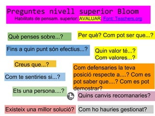 Preguntes nivell superior Bloom
Habilitats de pensam. superior: AVALUAR. Font: Teachers.org
Què penses sobre...?
Fins a quin punt són efectius...?
Existeix una millor solució?
Quin valor té...?
Com valores...?
Com defensaries la teva
posició respecte a....? Com es
pot saber que....? Com es pot
demostrar?
Com ho hauries gestionat?
Quins canvis recomanaries?
Creus que...?
Com te sentiries si...?
Ets una persona....?
Per què? Com pot ser que...?
 