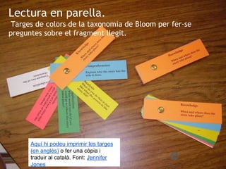 Lectura en parella.
Targes de colors de la taxonomia de Bloom per fer-se
preguntes sobre el fragment llegit.
Aquí hi podeu imprimir les targes
(en anglès) o fer una còpia i
traduir al català. Font: Jennifer
Jones
 