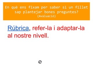 En què ens fixam per saber si un fillet
sap plantejar bones preguntes?
(Avaluació)
Rúbrica, refer-la i adaptar-la
al nostre nivell.
 
