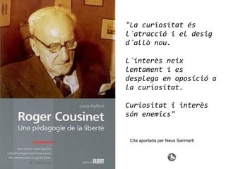 "La curiositat és
l´atracció i el desig
d´allò nou.
L´interès neix
lentament i es
desplega en oposició a
la curiositat.
Curiositat i interès
són enemics"
Cita aportada per Neus Sanmartí
 