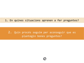 1. En quines situacions aprenen a fer preguntes?
2. Quin procés seguim per aconseguir que es
plantegin bones preguntes?
 
