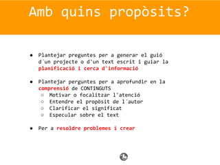 Amb quins propòsits?
● Plantejar preguntes per a generar el guió
d´un projecte o d'un text escrit i guiar la
planificació i cerca d'informació
● Plantejar perguntes per a aprofundir en la
comprensió de CONTINGUTS
○ Motivar o focalitzar l'atenció
○ Entendre el propòsit de l´autor
○ Clarificar el significat
○ Especular sobre el text
● Per a resoldre problemes i crear
 