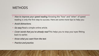 METHODS
• How to improve your speed reading. Knowing the "how" and "when" of speed
reading is only the first step to success. Here are some more tips to help you:
• Avoid distractions.
• Go easy Read a simple online article.
• Cover words that you’ve already read This helps you to stop your eyes flitting
back to earlier.
• Know what you want from the text.
• Practice and practice.
 