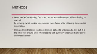 METHODS
• Learn the ‘art’ of skipping. Our brain can understand concepts without having to
read all.
By knowing ‘what’ to skip, you can read more faster while obtaining the essential
information.
• One can think that slow reading is the best option to understand a text but, it is
the other way around since when reading fast, our brain understands and stores
information better.
 