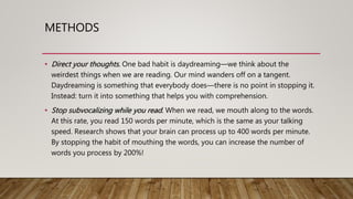 METHODS
• Direct your thoughts. One bad habit is daydreaming—we think about the
weirdest things when we are reading. Our mind wanders off on a tangent.
Daydreaming is something that everybody does—there is no point in stopping it.
Instead: turn it into something that helps you with comprehension.
• Stop subvocalizing while you read. When we read, we mouth along to the words.
At this rate, you read 150 words per minute, which is the same as your talking
speed. Research shows that your brain can process up to 400 words per minute.
By stopping the habit of mouthing the words, you can increase the number of
words you process by 200%!
 