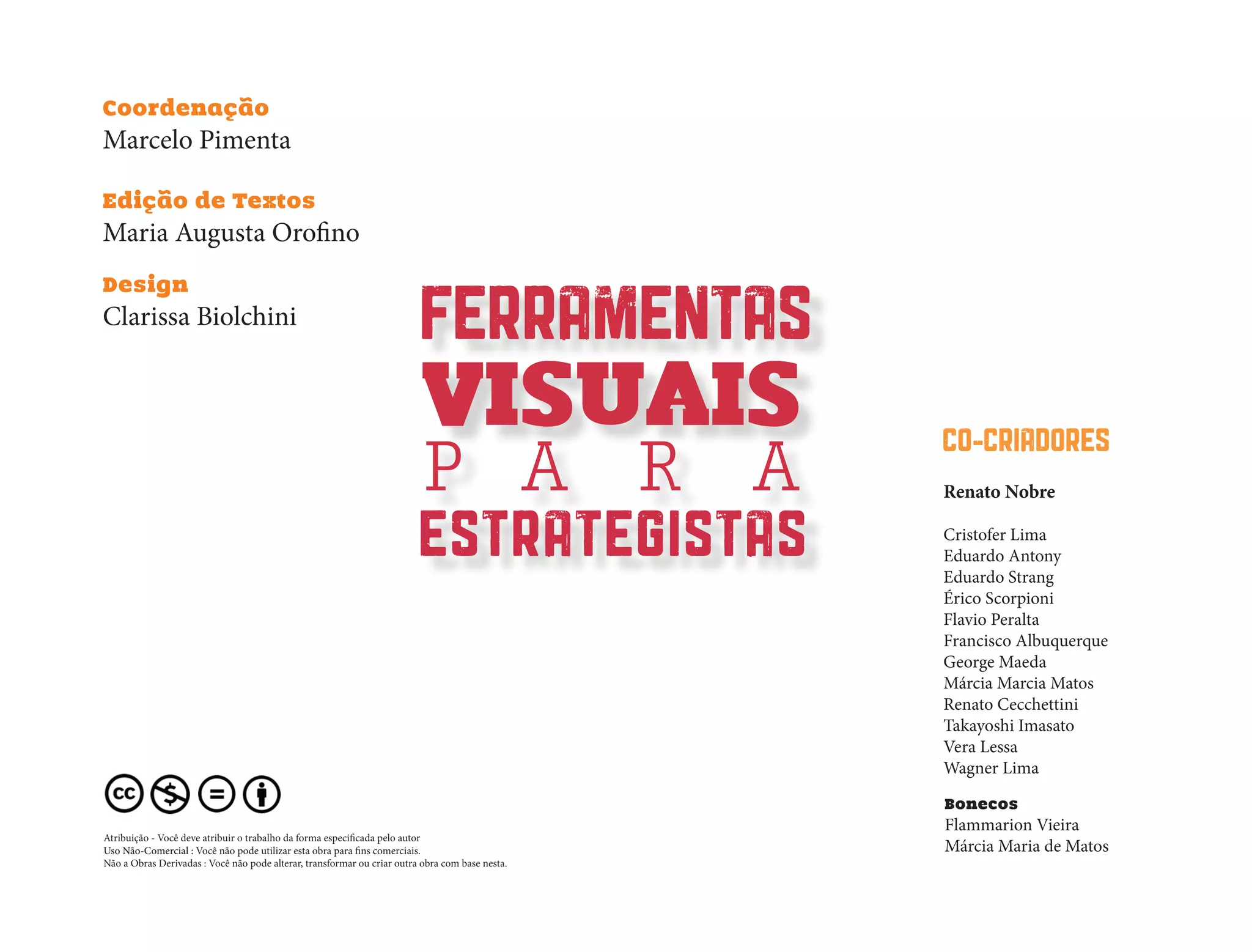 Design
Clarissa Biolchini
Coordenação
Marcelo Pimenta
Edição de Textos
Maria Augusta Orofino
FERRAMENTAS
VISUAIS
P A R A
ESTRATEGISTAS
CO-CRIADORES
Renato Nobre
Cristofer Lima
Eduardo Antony
Eduardo Strang
Érico Scorpioni
Flavio Peralta
Francisco Albuquerque
George Maeda
Márcia Marcia Matos
Renato Cecchettini
Takayoshi Imasato
Vera Lessa
Wagner Lima
Bonecos
Flammarion Vieira
Márcia Maria de Matos
Atribuição - Você deve atribuir o trabalho da forma especificada pelo autor
Uso Não-Comercial : Você não pode utilizar esta obra para fins comerciais.
Não a Obras Derivadas : Você não pode alterar, transformar ou criar outra obra com base nesta.
 